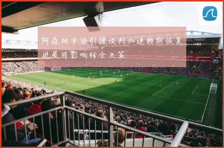 阿森纳中场引援谈判加速赖斯恢复进展将影响转会决策