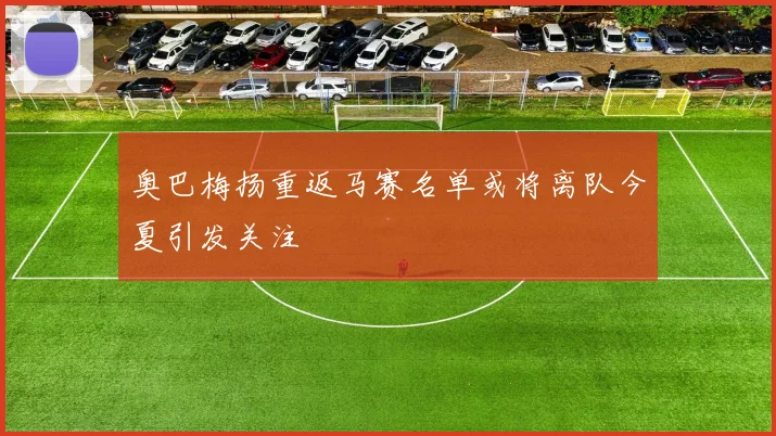 奥巴梅扬重返马赛名单或将离队今夏引发关注
