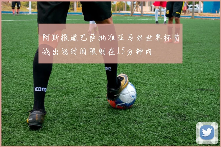 阿斯报道巴萨批准亚马尔世界杯首战出场时间限制在15分钟内