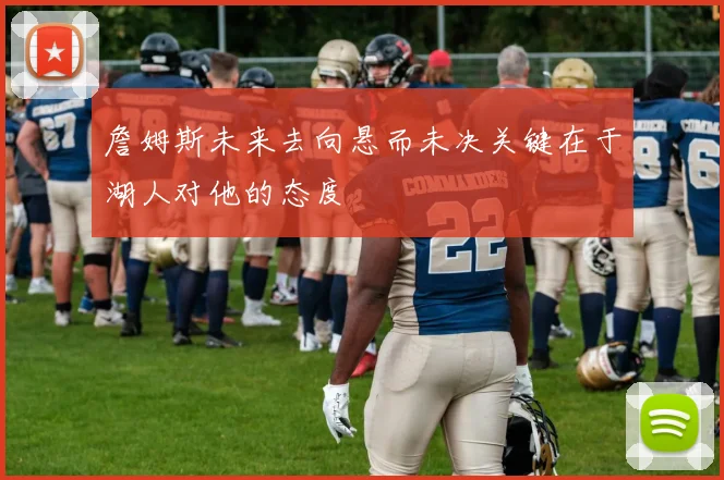 詹姆斯未来去向悬而未决关键在于湖人对他的态度