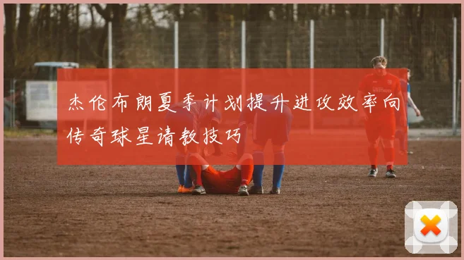 杰伦布朗夏季计划提升进攻效率向传奇球星请教技巧