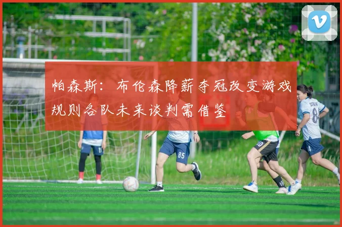 帕森斯：布伦森降薪夺冠改变游戏规则各队未来谈判需借鉴