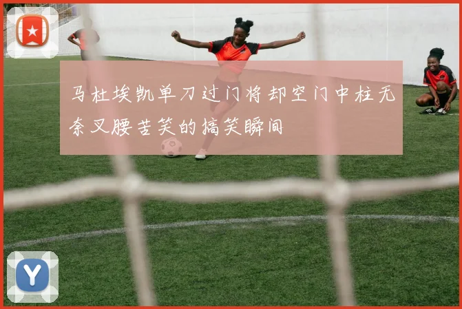马杜埃凯单刀过门将却空门中柱无奈叉腰苦笑的搞笑瞬间