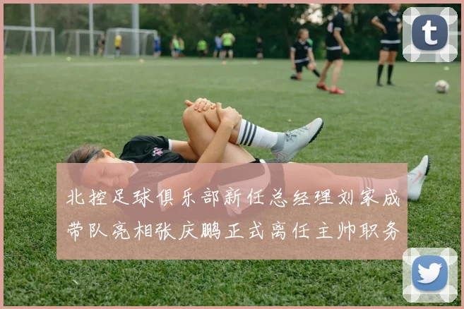 北控足球俱乐部新任总经理刘家成带队亮相张庆鹏正式离任主帅职务