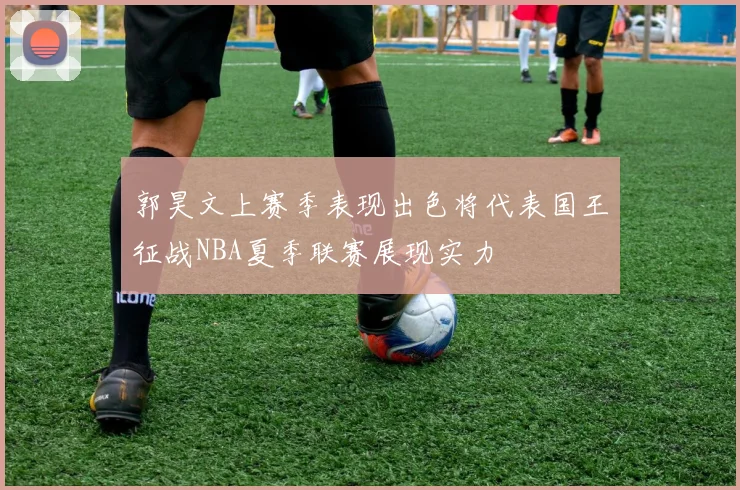 郭昊文上赛季表现出色将代表国王征战NBA夏季联赛展现实力