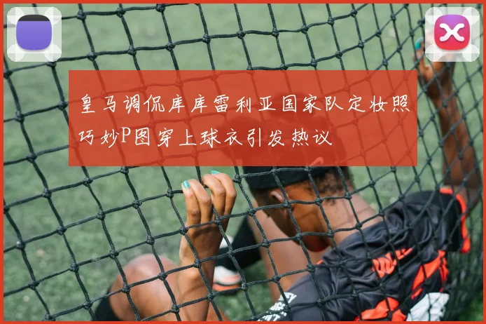 皇马调侃库库雷利亚国家队定妆照巧妙P图穿上球衣引发热议
