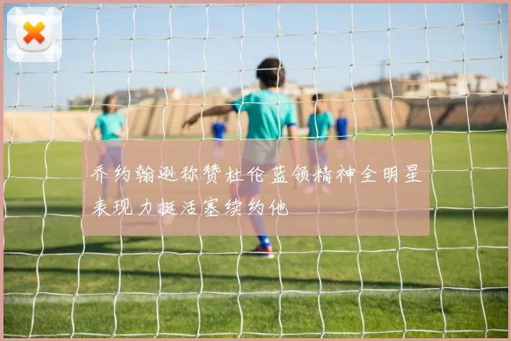 乔约翰逊称赞杜伦蓝领精神全明星表现力挺活塞续约他