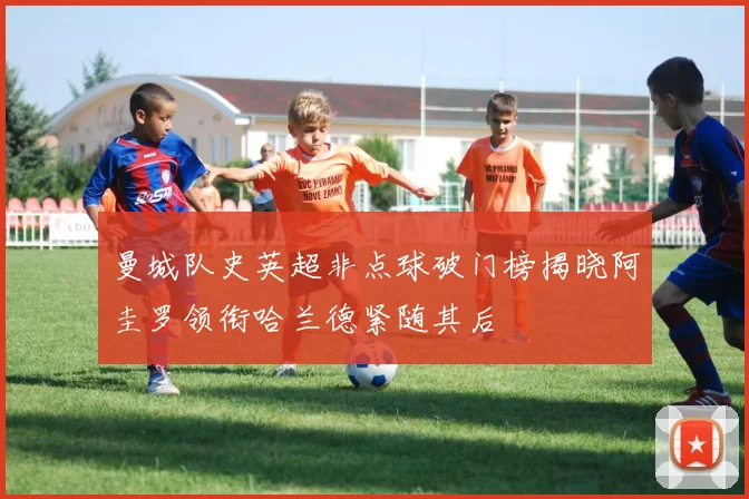 曼城队史英超非点球破门榜揭晓阿圭罗领衔哈兰德紧随其后
