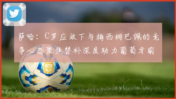 萨哈：C罗应放下与梅西姆巴佩的竞争心态聚焦替补深度助力葡萄牙前行