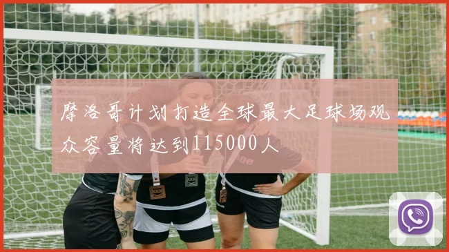 摩洛哥计划打造全球最大足球场观众容量将达到115000人