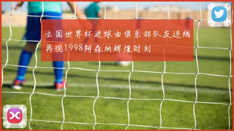 法国世界杯进球由俱乐部队友连线再现1998阿森纳辉煌时刻
