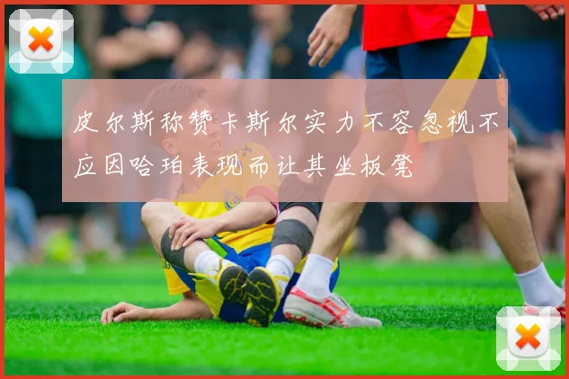 皮尔斯称赞卡斯尔实力不容忽视不应因哈珀表现而让其坐板凳