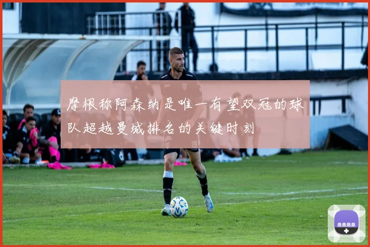 摩根称阿森纳是唯一有望双冠的球队超越曼城排名的关键时刻