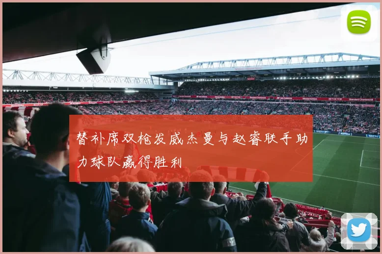 替补席双枪发威杰曼与赵睿联手助力球队赢得胜利