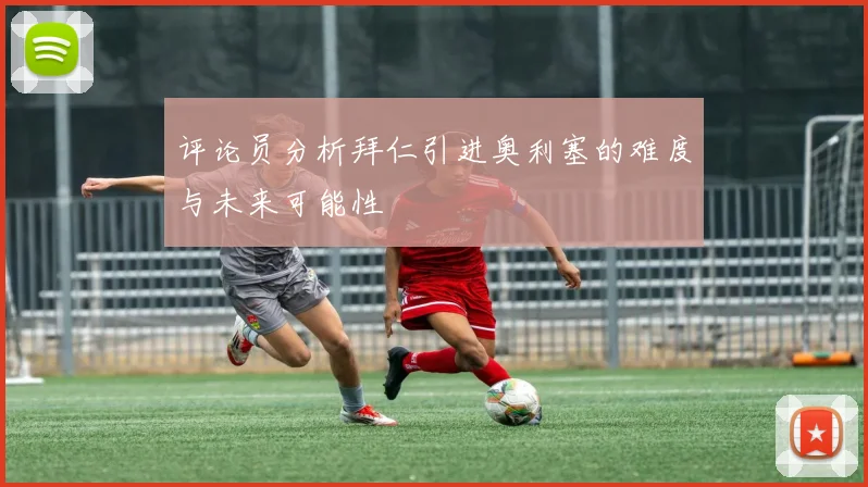 评论员分析拜仁引进奥利塞的难度与未来可能性