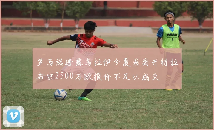罗马诺透露乌拉伊今夏或离开特拉布宗2500万欧报价不足以成交