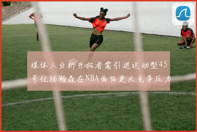 媒体人分析开拓者需引进运动型45号位杨瀚森在NBA面临更大竞争压力