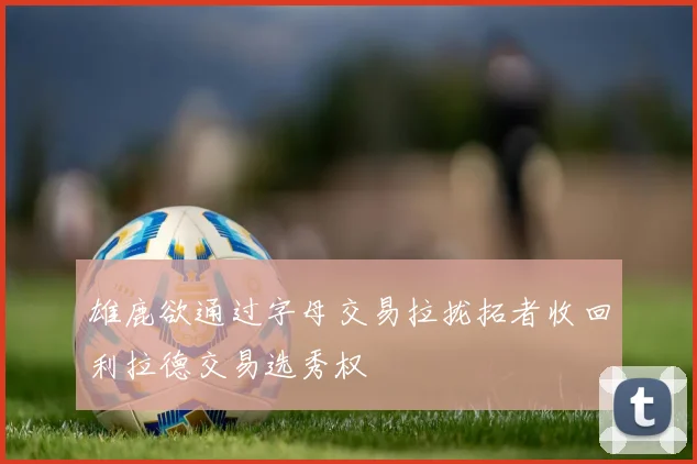 雄鹿欲通过字母交易拉拢拓者收回利拉德交易选秀权