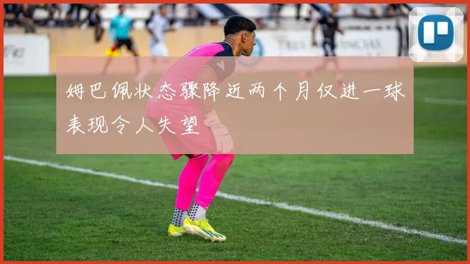 姆巴佩状态骤降近两个月仅进一球表现令人失望