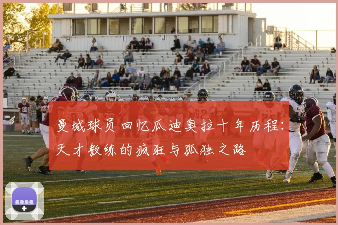 曼城球员回忆瓜迪奥拉十年历程：天才教练的疯狂与孤独之路