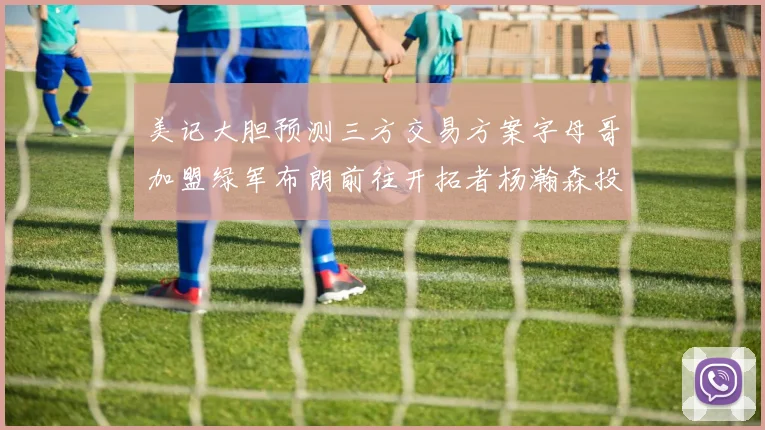 美记大胆预测三方交易方案字母哥加盟绿军布朗前往开拓者杨瀚森投奔雄鹿