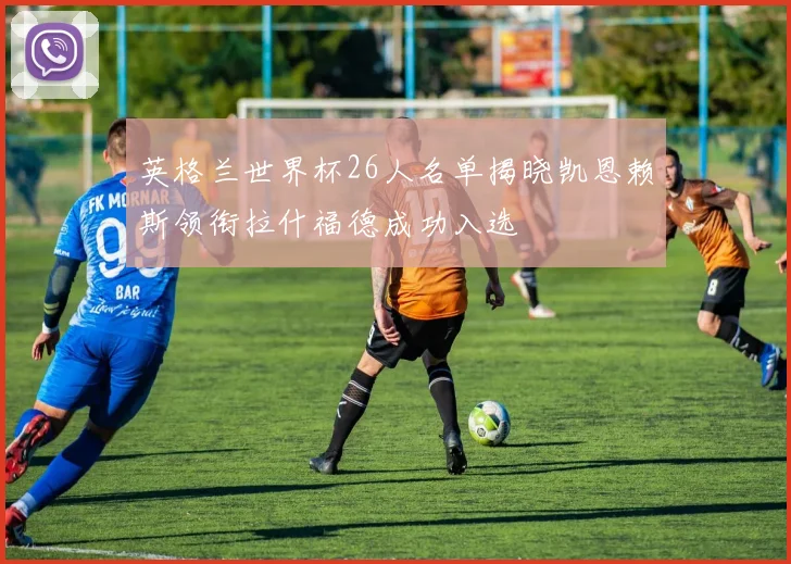 英格兰世界杯26人名单揭晓凯恩赖斯领衔拉什福德成功入选