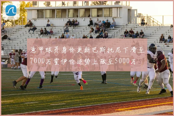 意甲球员身价更新巴斯托尼下滑至7000万霍伊伦逆势上涨至5000万