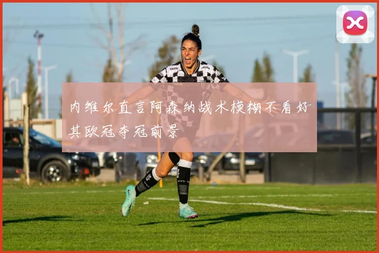 内维尔直言阿森纳战术模糊不看好其欧冠夺冠前景