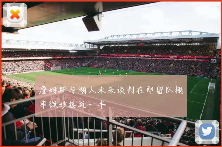 詹姆斯与湖人未来谈判在即留队概率微妙接近一半