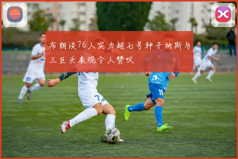 布朗谈76人实力超七号种子纳斯与三巨头表现令人赞叹