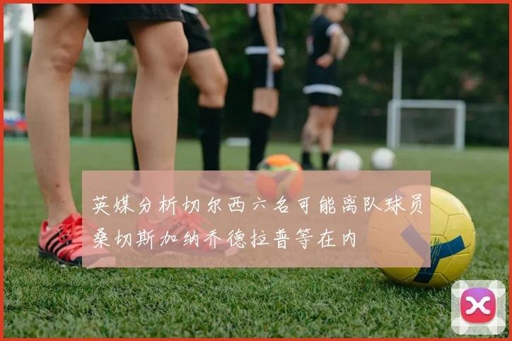 英媒分析切尔西六名可能离队球员桑切斯加纳乔德拉普等在内