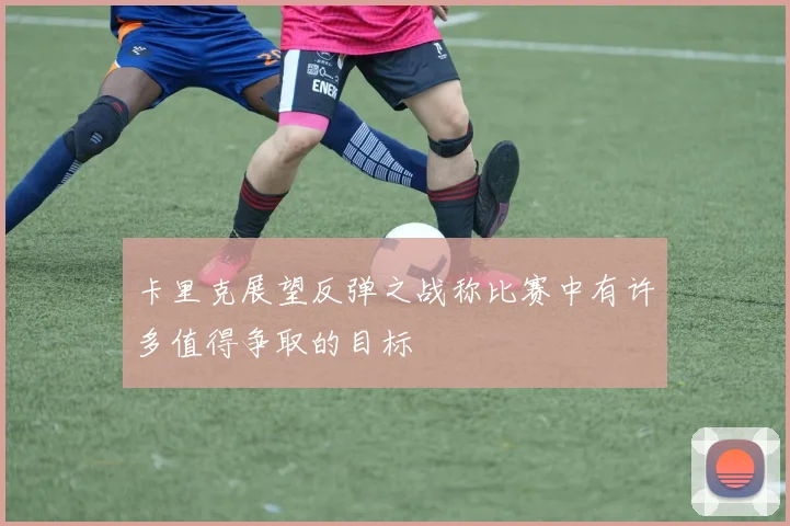 卡里克展望反弹之战称比赛中有许多值得争取的目标